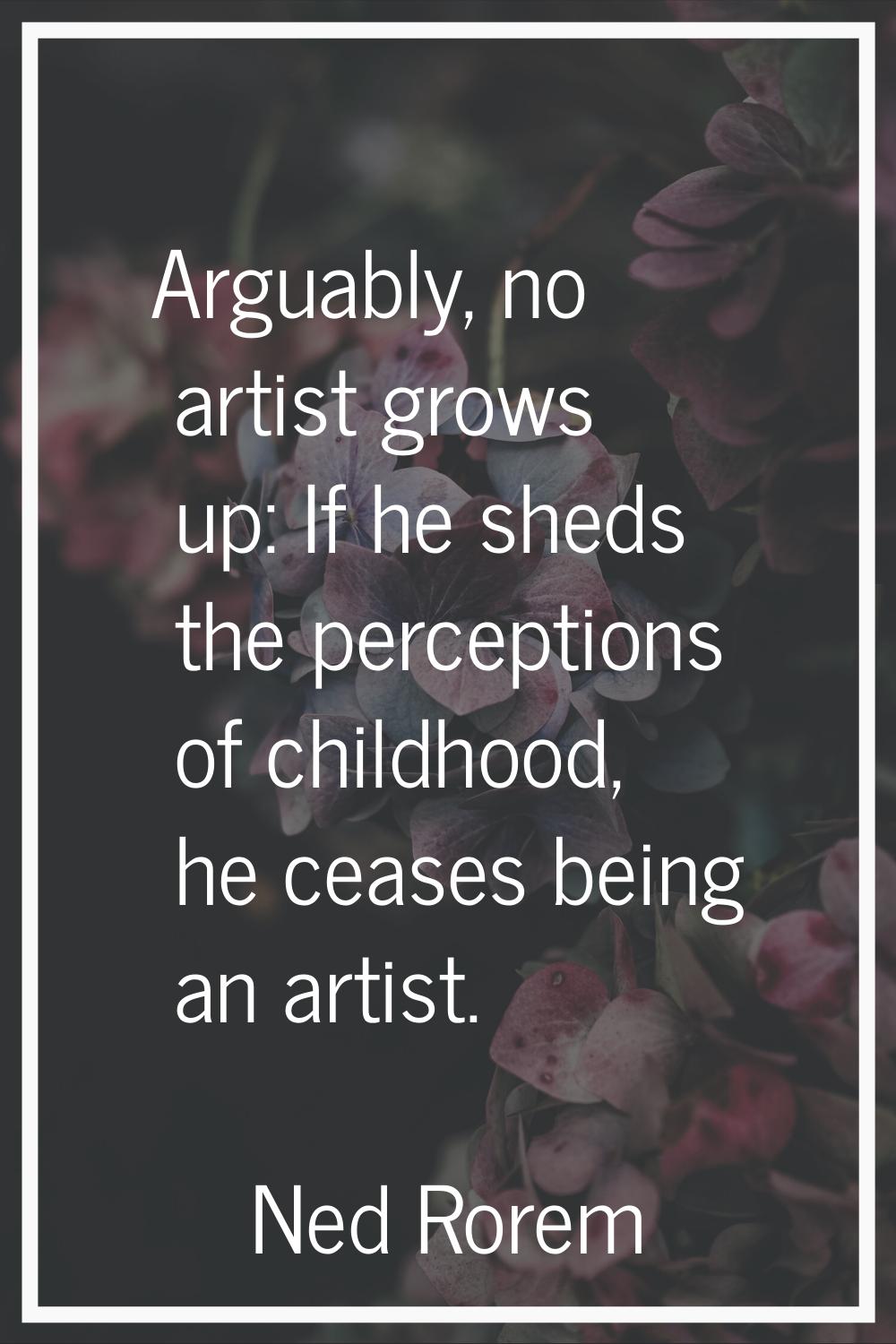 Arguably, no artist grows up: If he sheds the perceptions of childhood, he ceases being an artist.