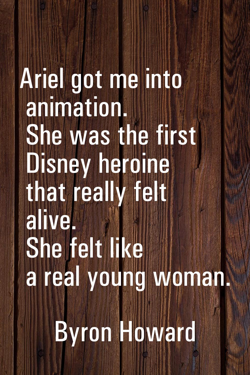 Ariel got me into animation. She was the first Disney heroine that really felt alive. She felt like