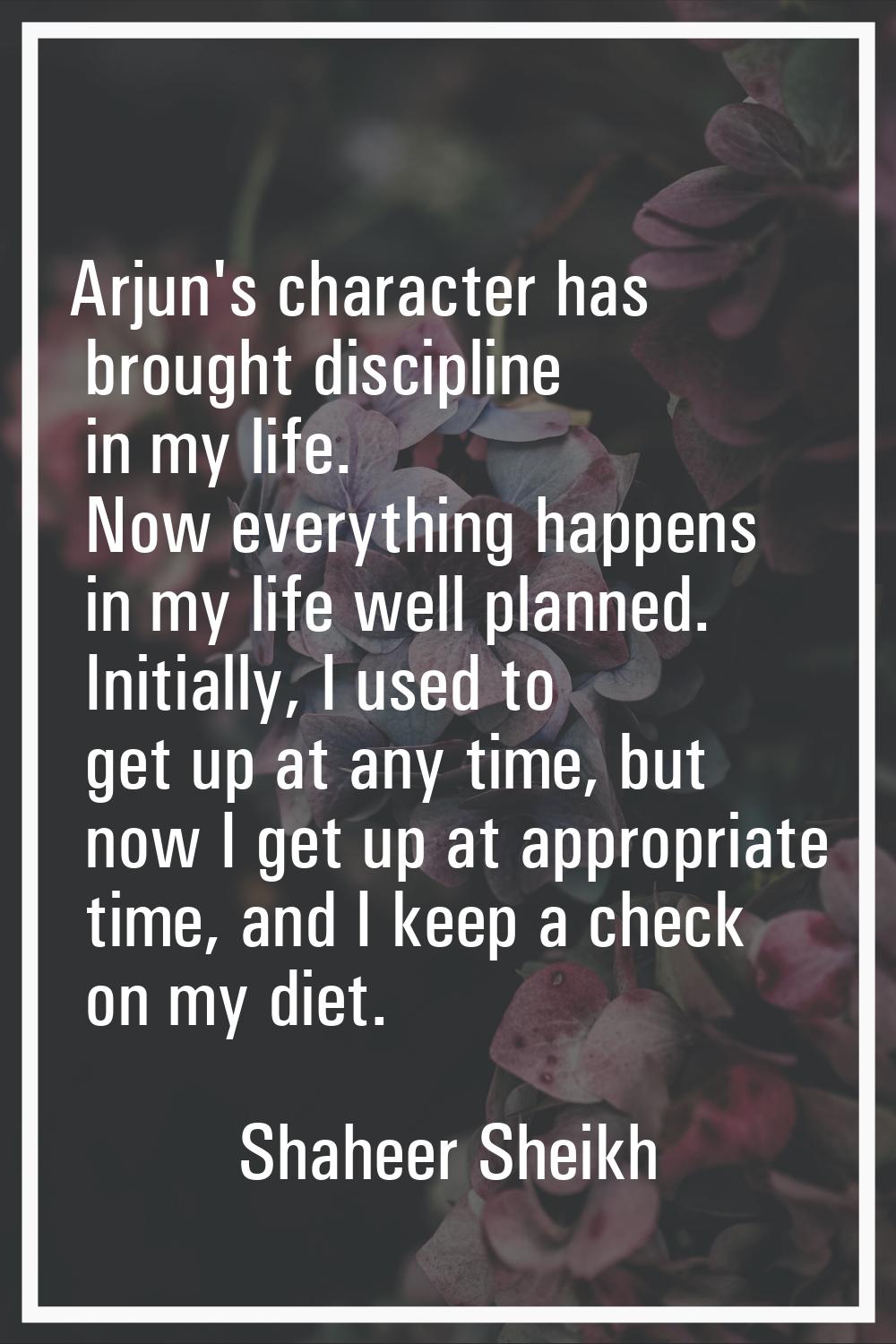 Arjun's character has brought discipline in my life. Now everything happens in my life well planned