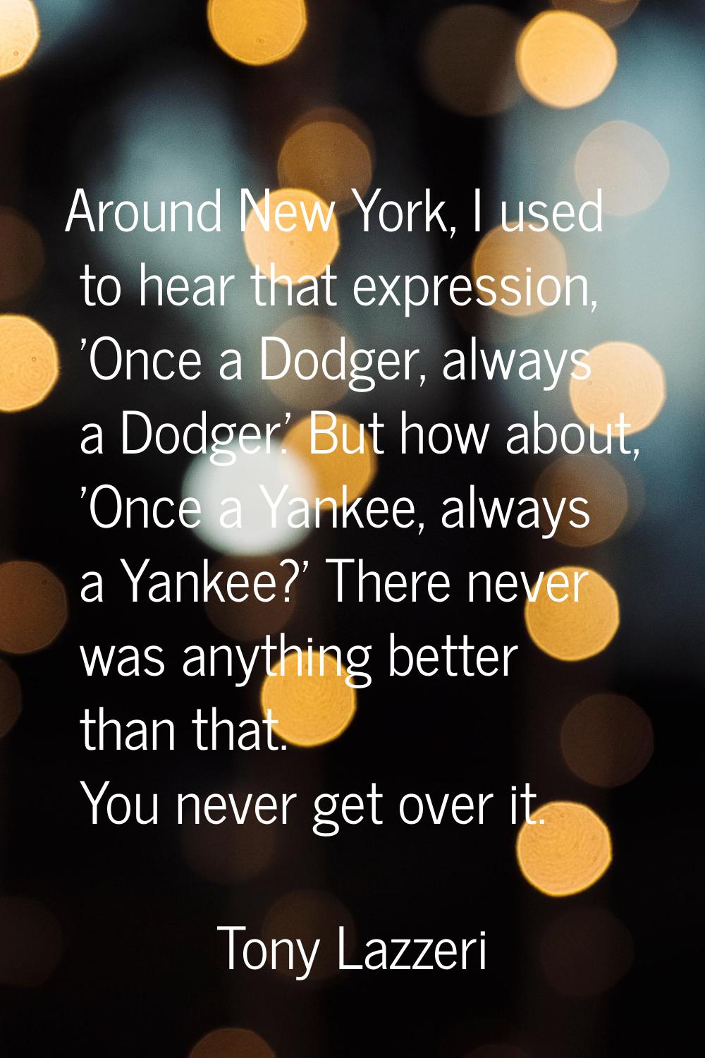 Around New York, I used to hear that expression, 'Once a Dodger, always a Dodger.' But how about, '