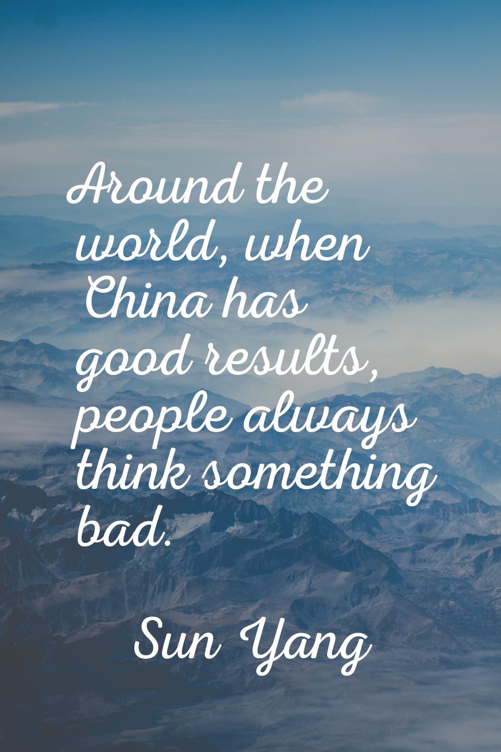 Around the world, when China has good results, people always think something bad.