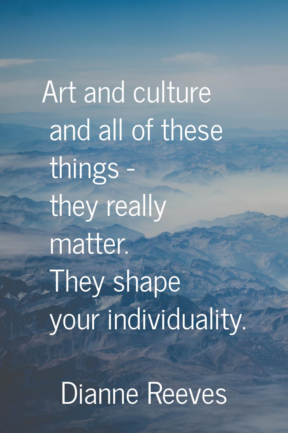 Art and culture and all of these things - they really matter. They shape your individuality.