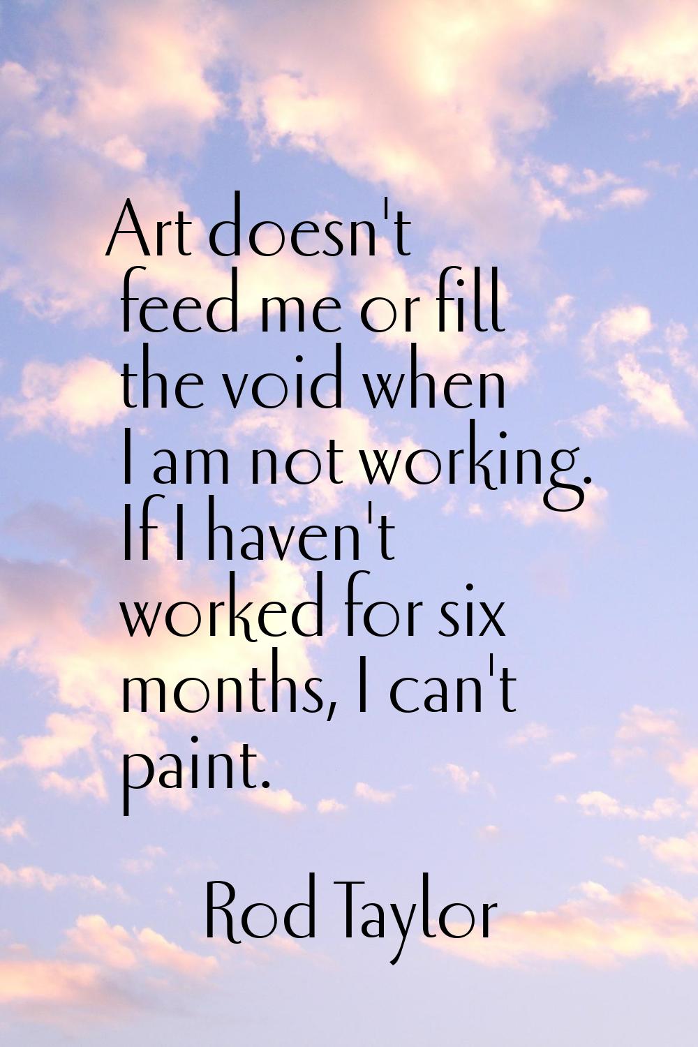 Art doesn't feed me or fill the void when I am not working. If I haven't worked for six months, I c