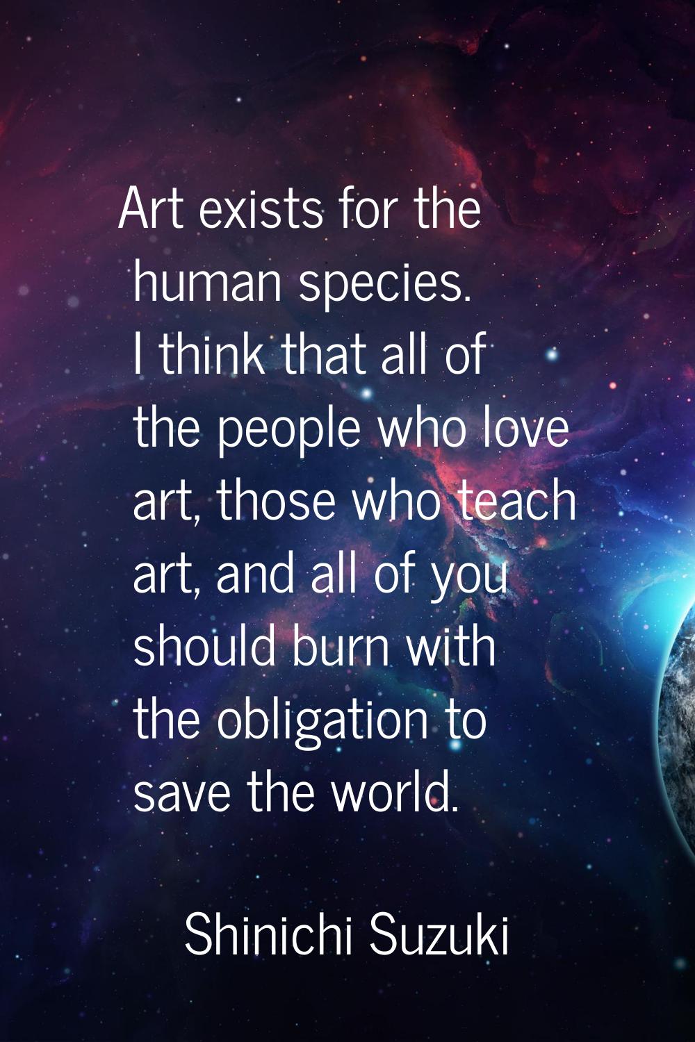 Art exists for the human species. I think that all of the people who love art, those who teach art,