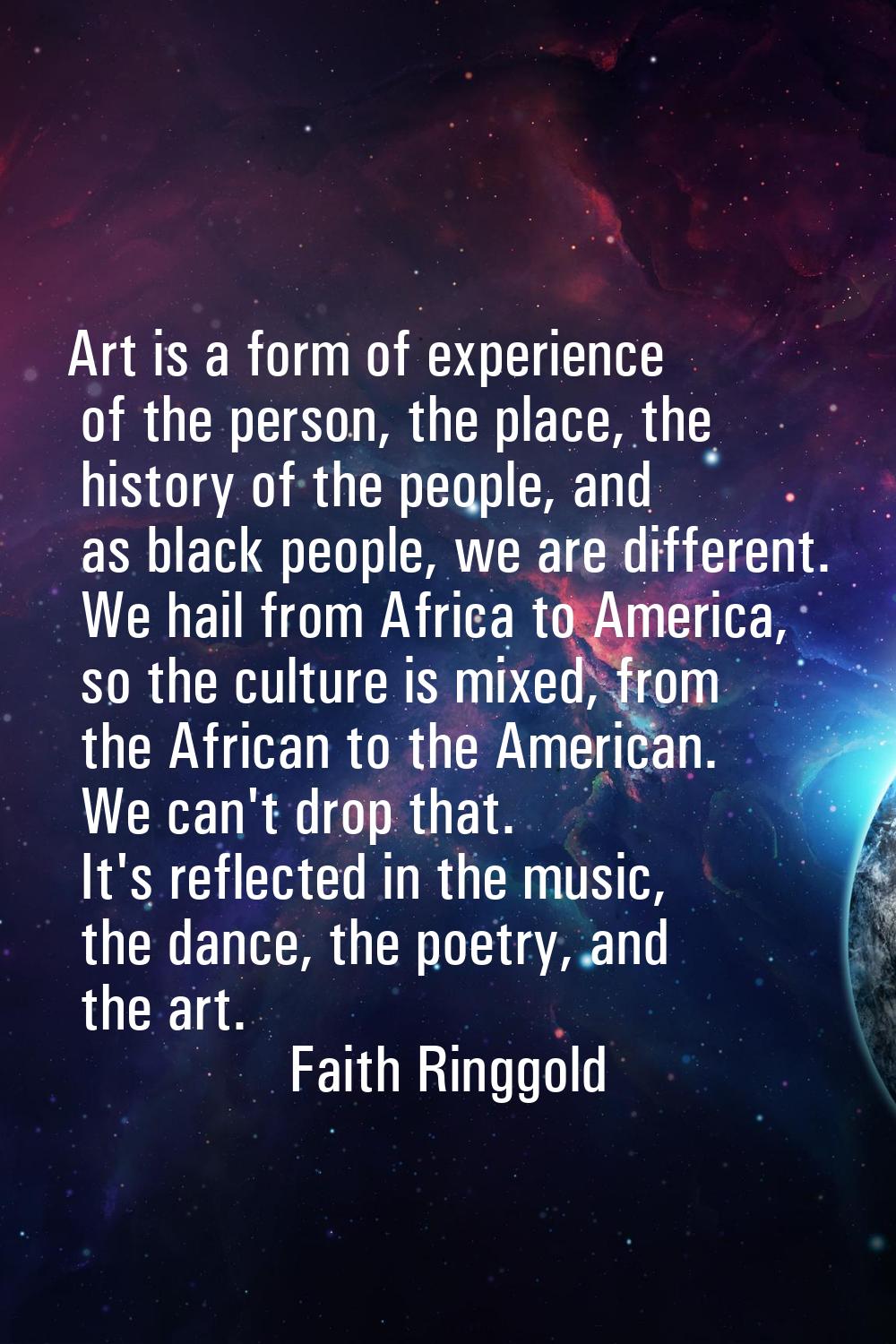 Art is a form of experience of the person, the place, the history of the people, and as black peopl