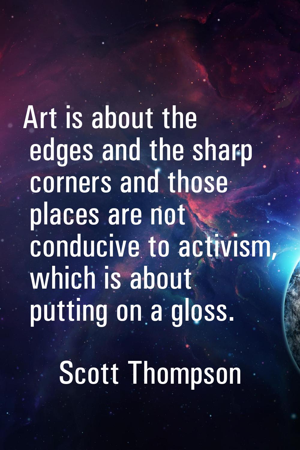 Art is about the edges and the sharp corners and those places are not conducive to activism, which 