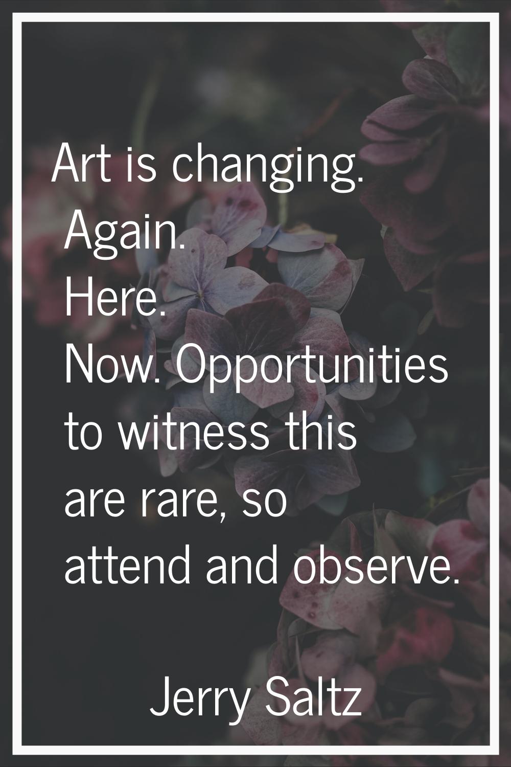 Art is changing. Again. Here. Now. Opportunities to witness this are rare, so attend and observe.