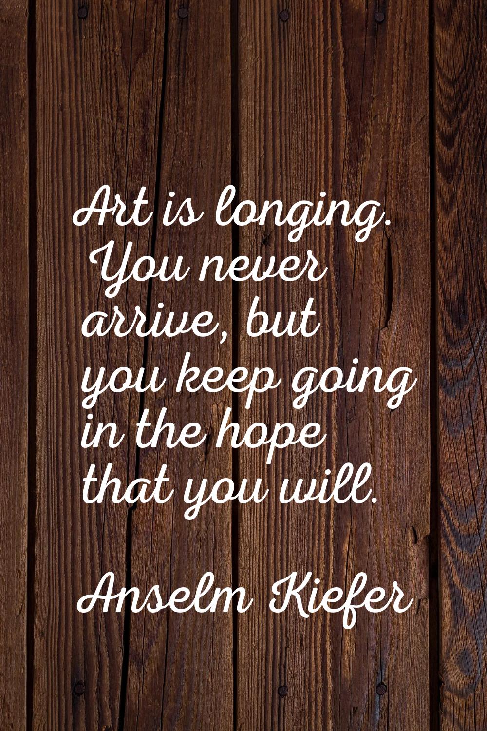 Art is longing. You never arrive, but you keep going in the hope that you will.