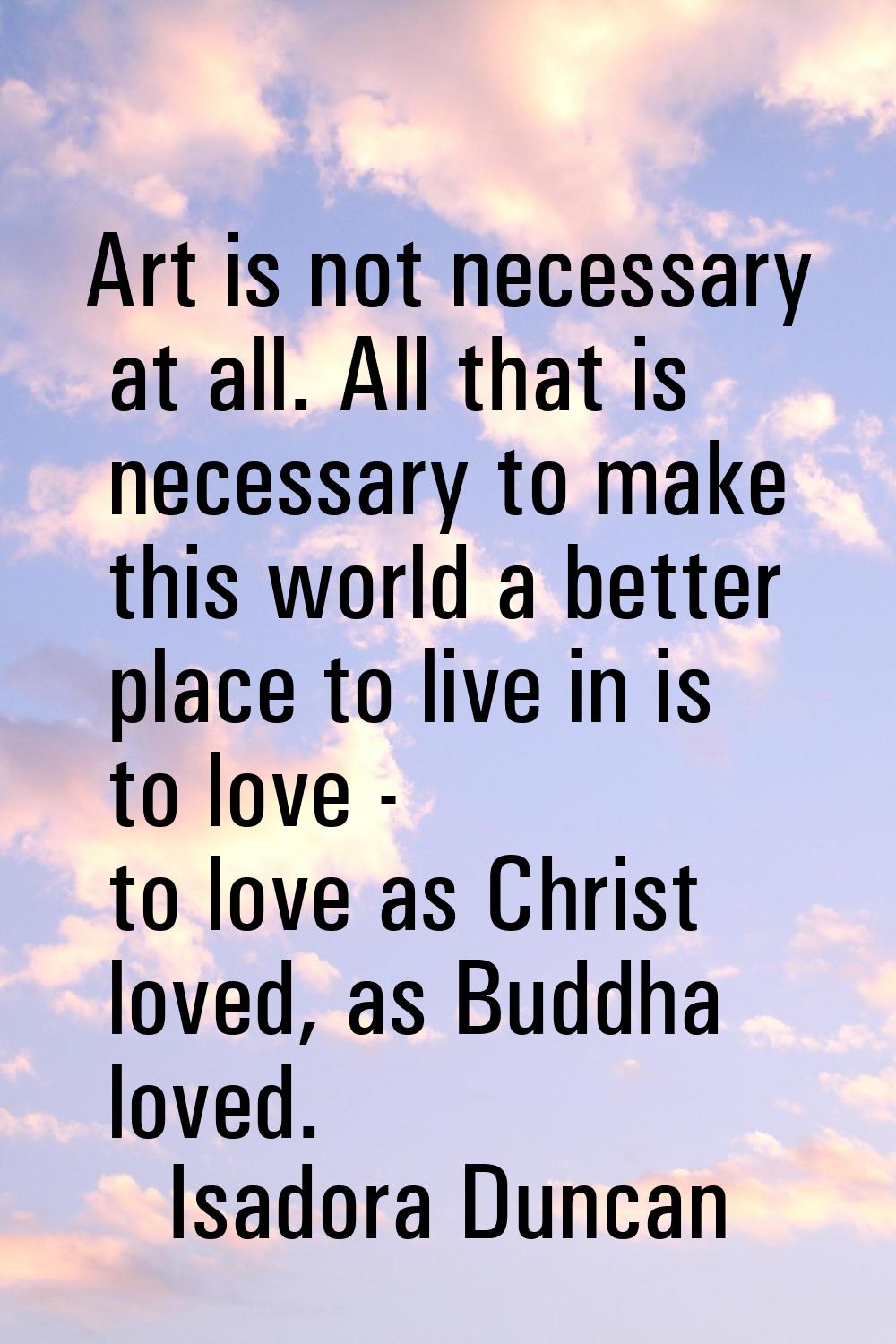 Art is not necessary at all. All that is necessary to make this world a better place to live in is 