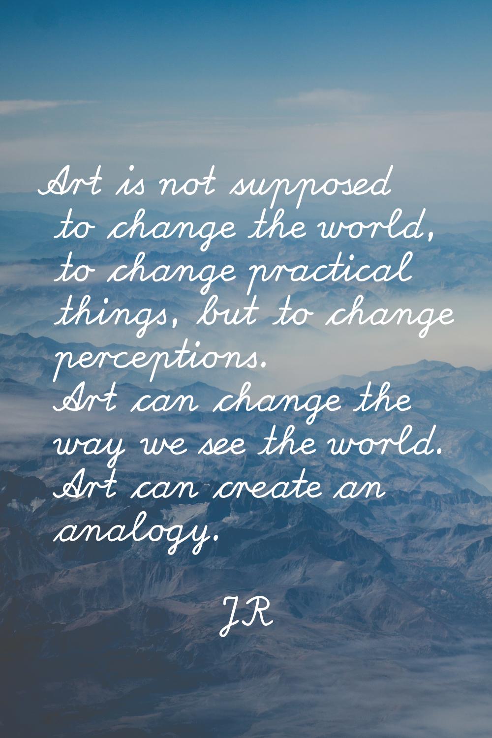 Art is not supposed to change the world, to change practical things, but to change perceptions. Art