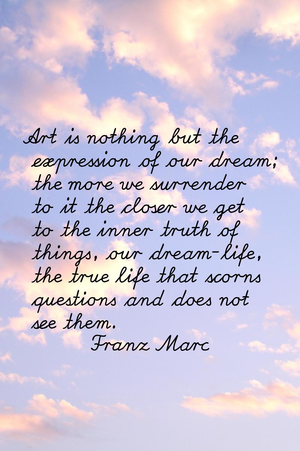 Art is nothing but the expression of our dream; the more we surrender to it the closer we get to th