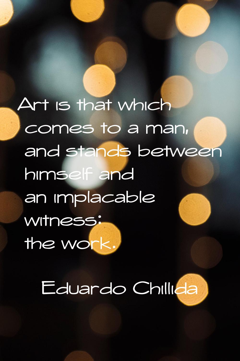 Art is that which comes to a man, and stands between himself and an implacable witness: the work.