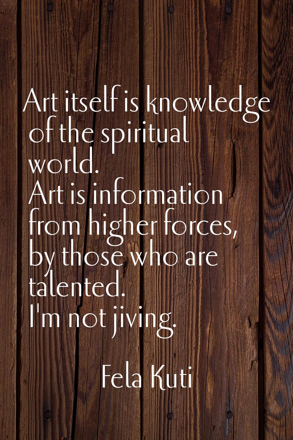 Art itself is knowledge of the spiritual world. Art is information from higher forces, by those who