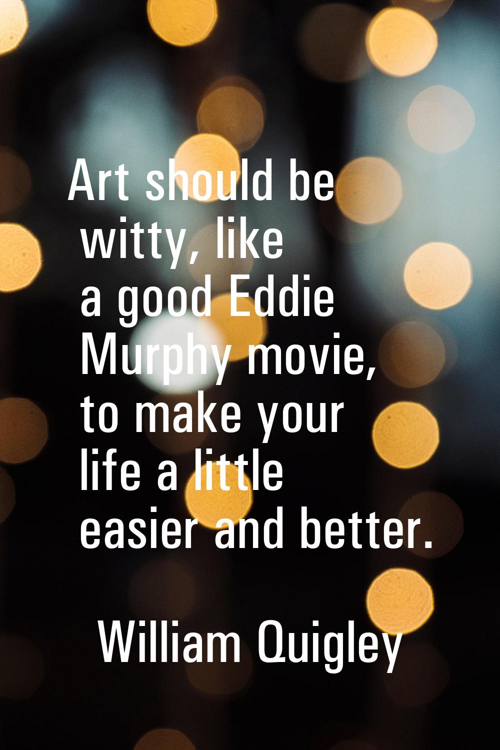 Art should be witty, like a good Eddie Murphy movie, to make your life a little easier and better.