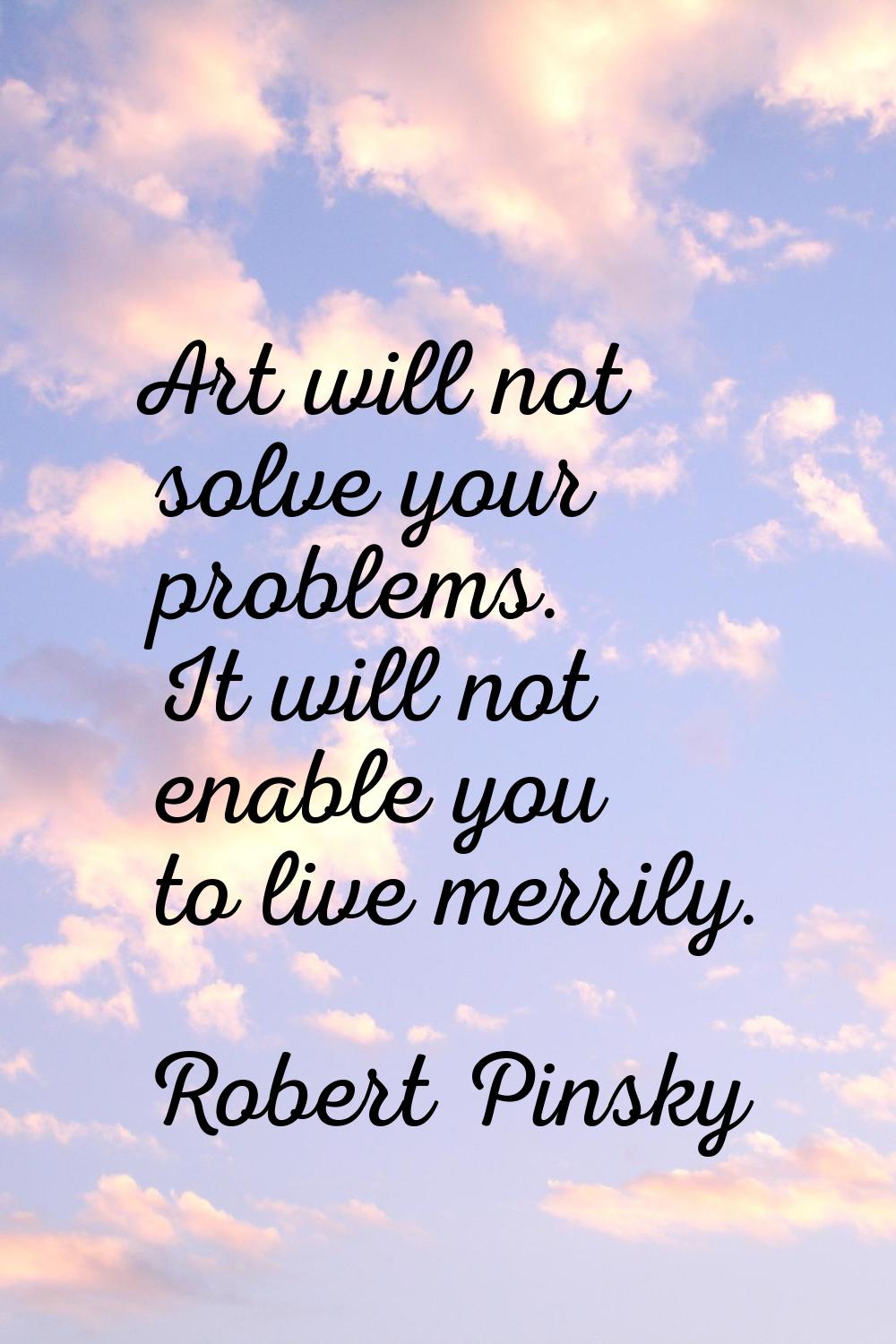Art will not solve your problems. It will not enable you to live merrily.