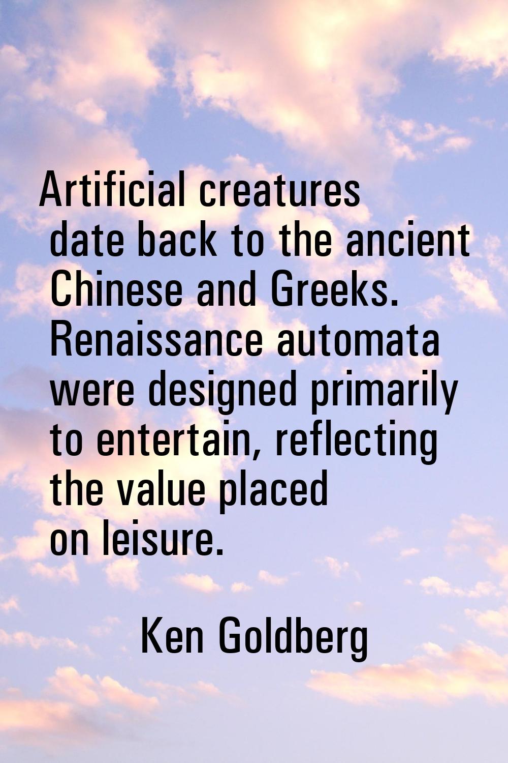 Artificial creatures date back to the ancient Chinese and Greeks. Renaissance automata were designe