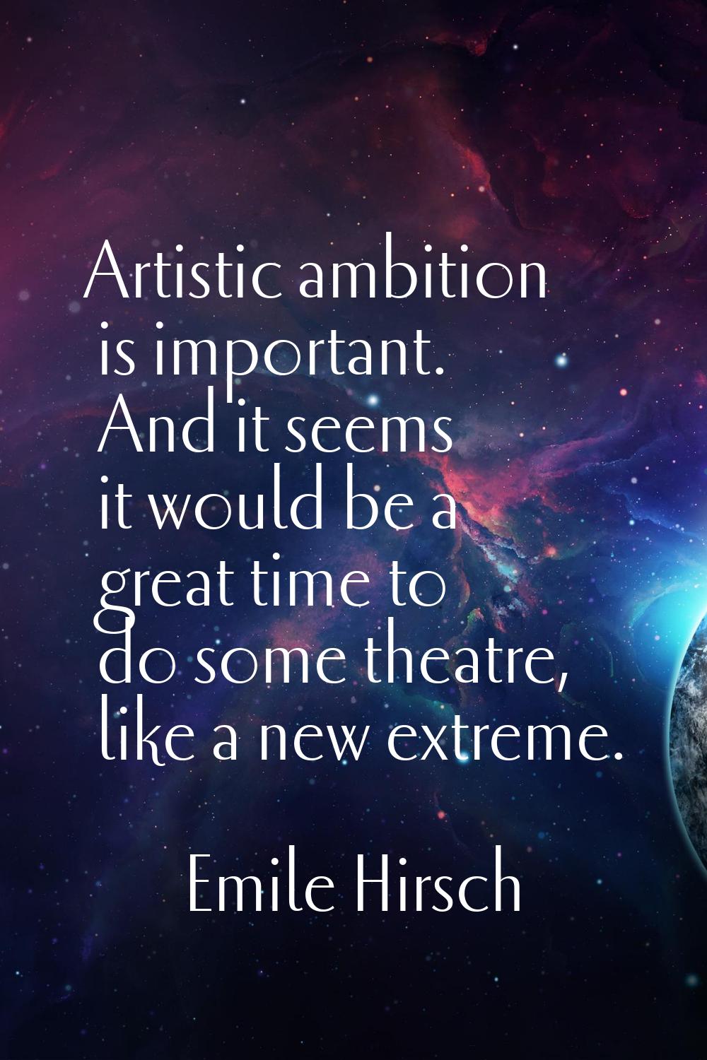 Artistic ambition is important. And it seems it would be a great time to do some theatre, like a ne