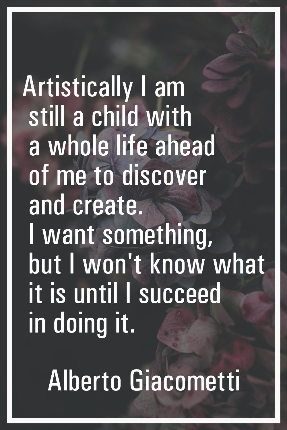 Artistically I am still a child with a whole life ahead of me to discover and create. I want someth