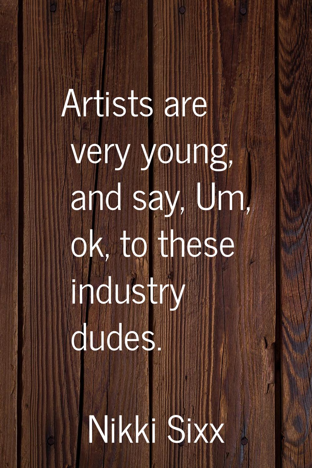 Artists are very young, and say, Um, ok, to these industry dudes.