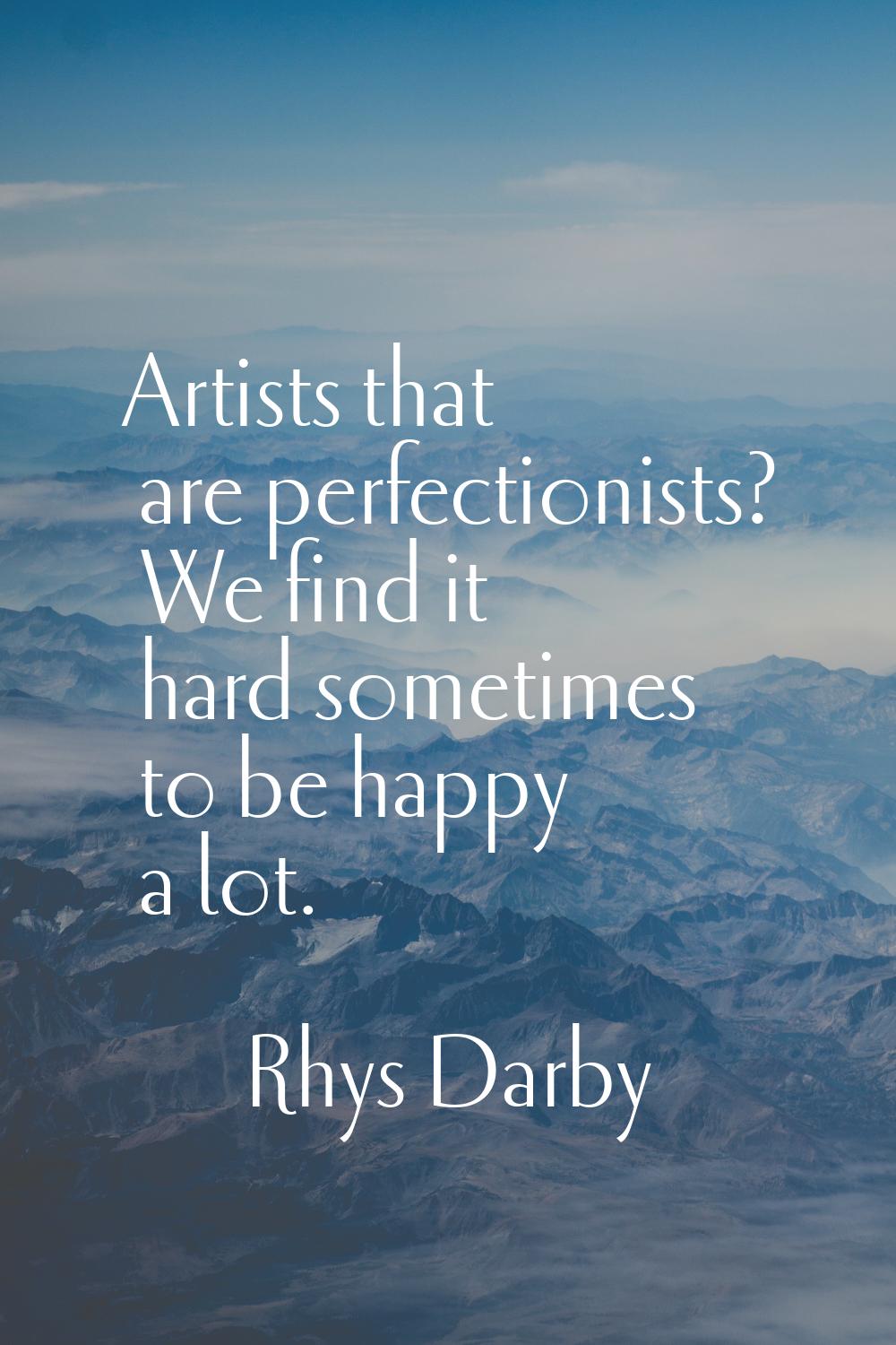 Artists that are perfectionists? We find it hard sometimes to be happy a lot.