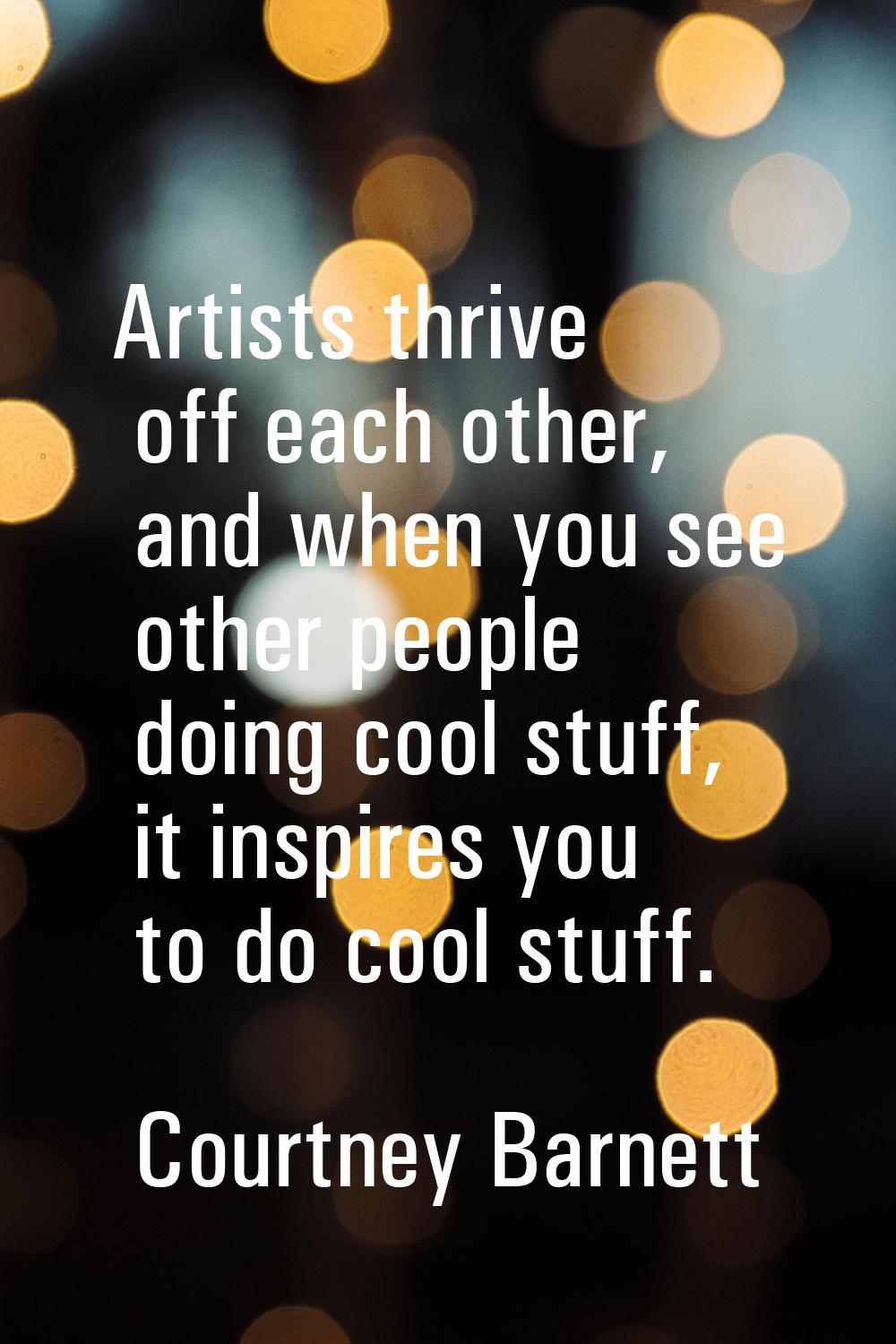 Artists thrive off each other, and when you see other people doing cool stuff, it inspires you to d
