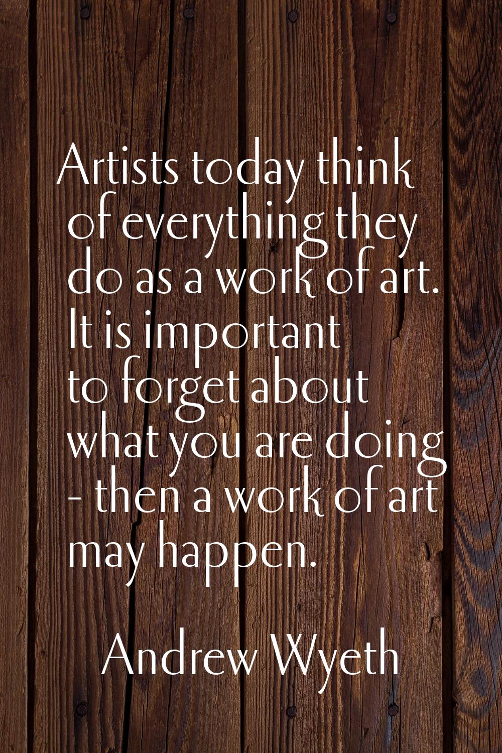 Artists today think of everything they do as a work of art. It is important to forget about what yo
