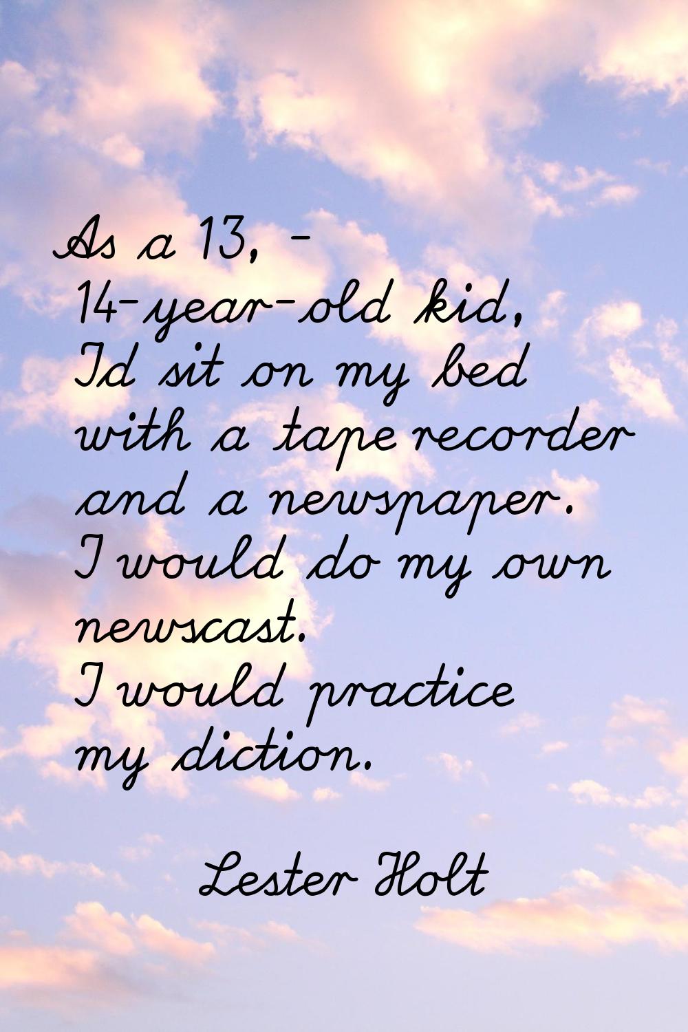 As a 13, - 14-year-old kid, I'd sit on my bed with a tape recorder and a newspaper. I would do my o