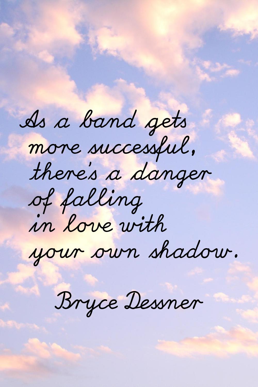 As a band gets more successful, there's a danger of falling in love with your own shadow.