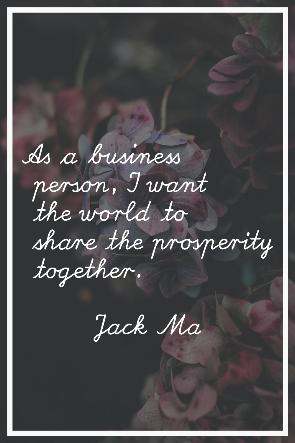 As a business person, I want the world to share the prosperity together.