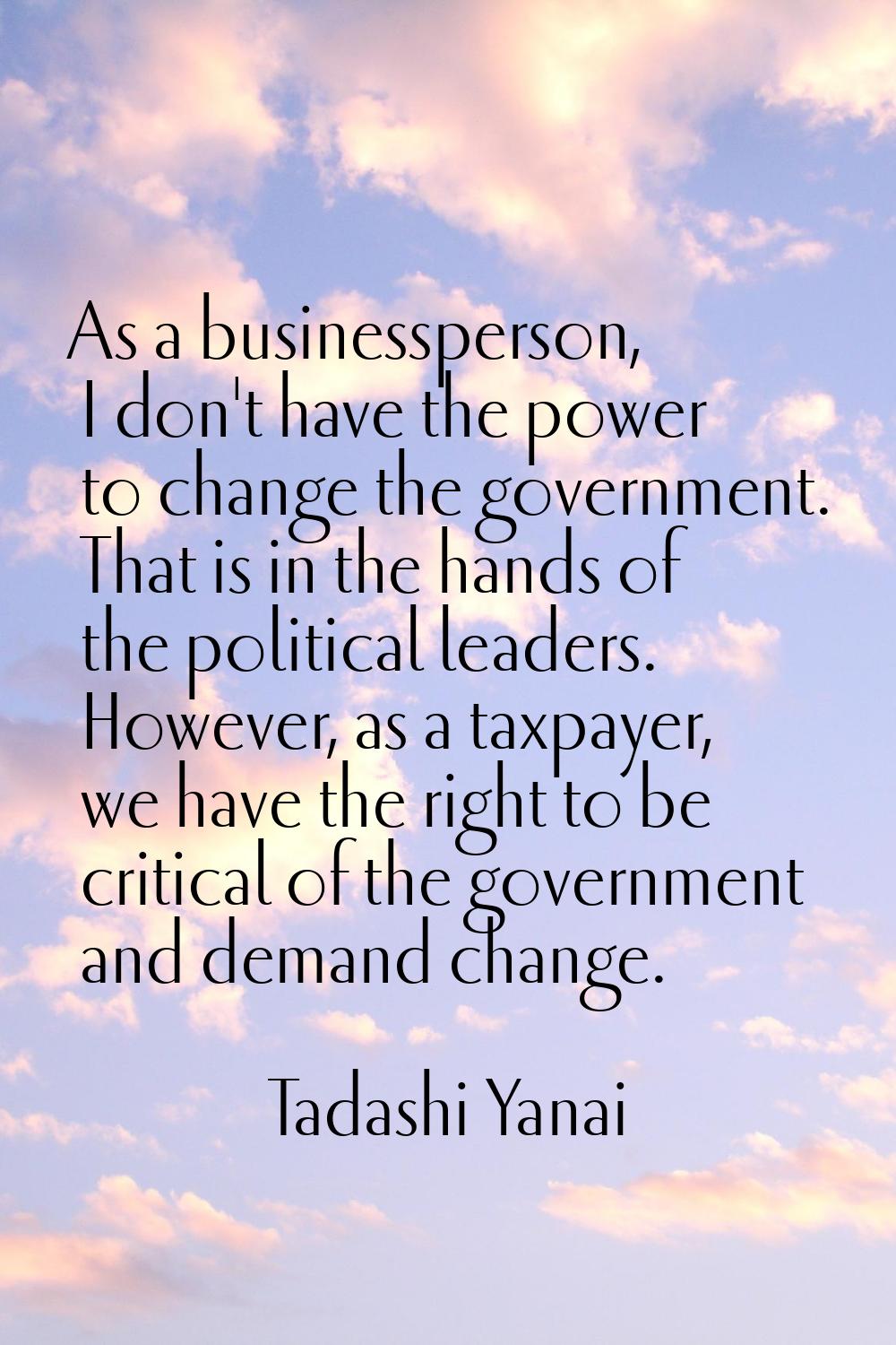 As a businessperson, I don't have the power to change the government. That is in the hands of the p