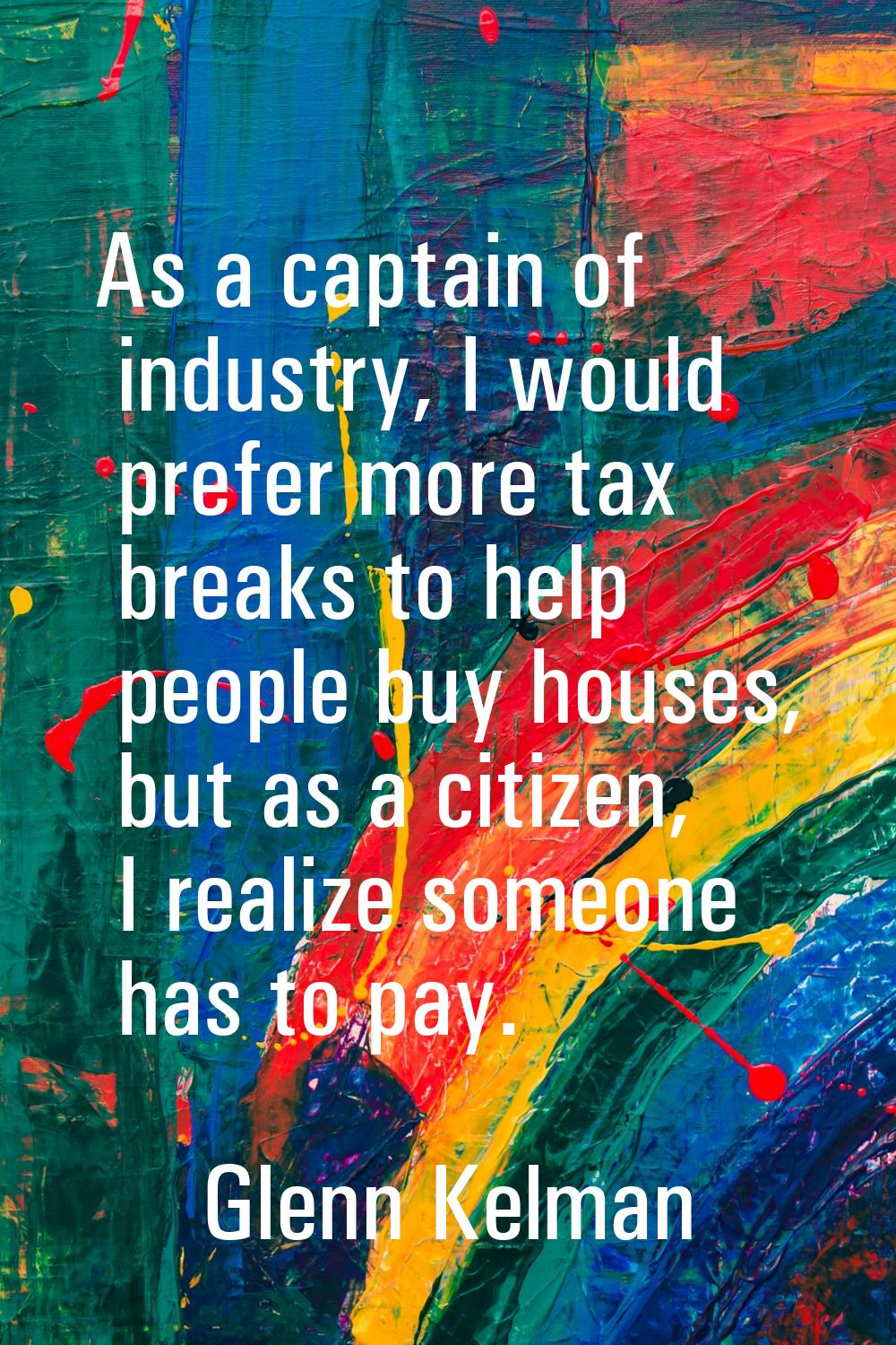 As a captain of industry, I would prefer more tax breaks to help people buy houses, but as a citize