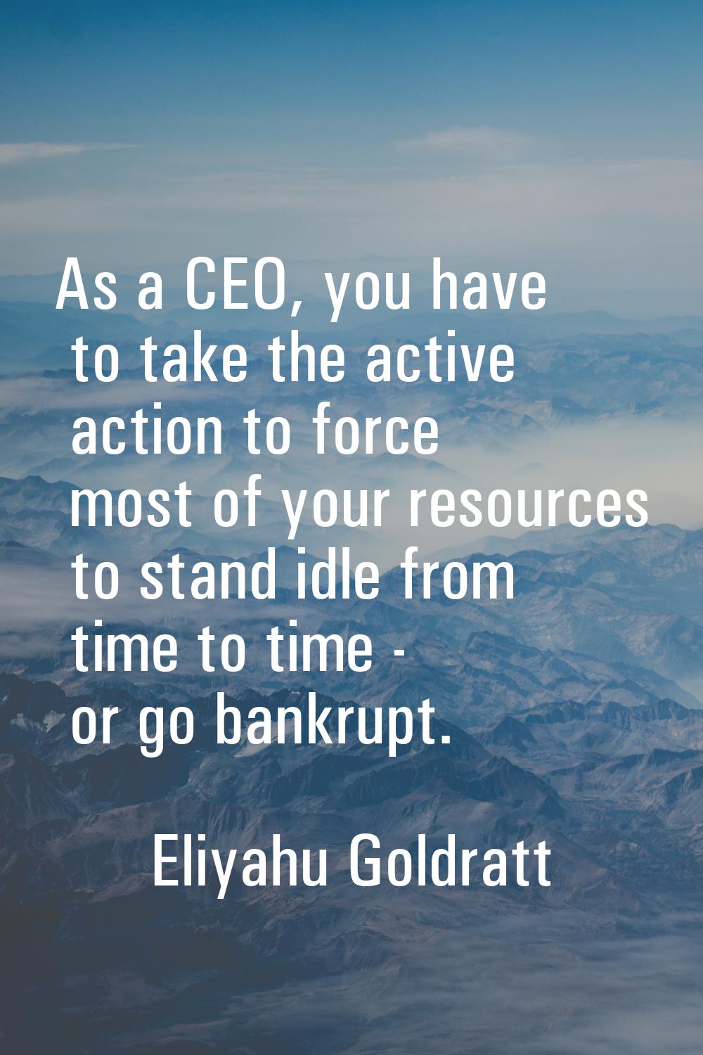 As a CEO, you have to take the active action to force most of your resources to stand idle from tim