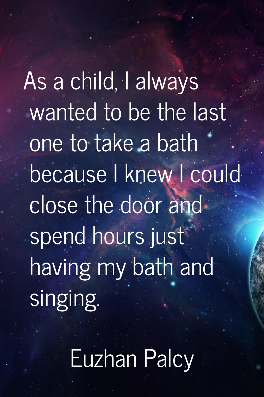 As a child, I always wanted to be the last one to take a bath because I knew I could close the door