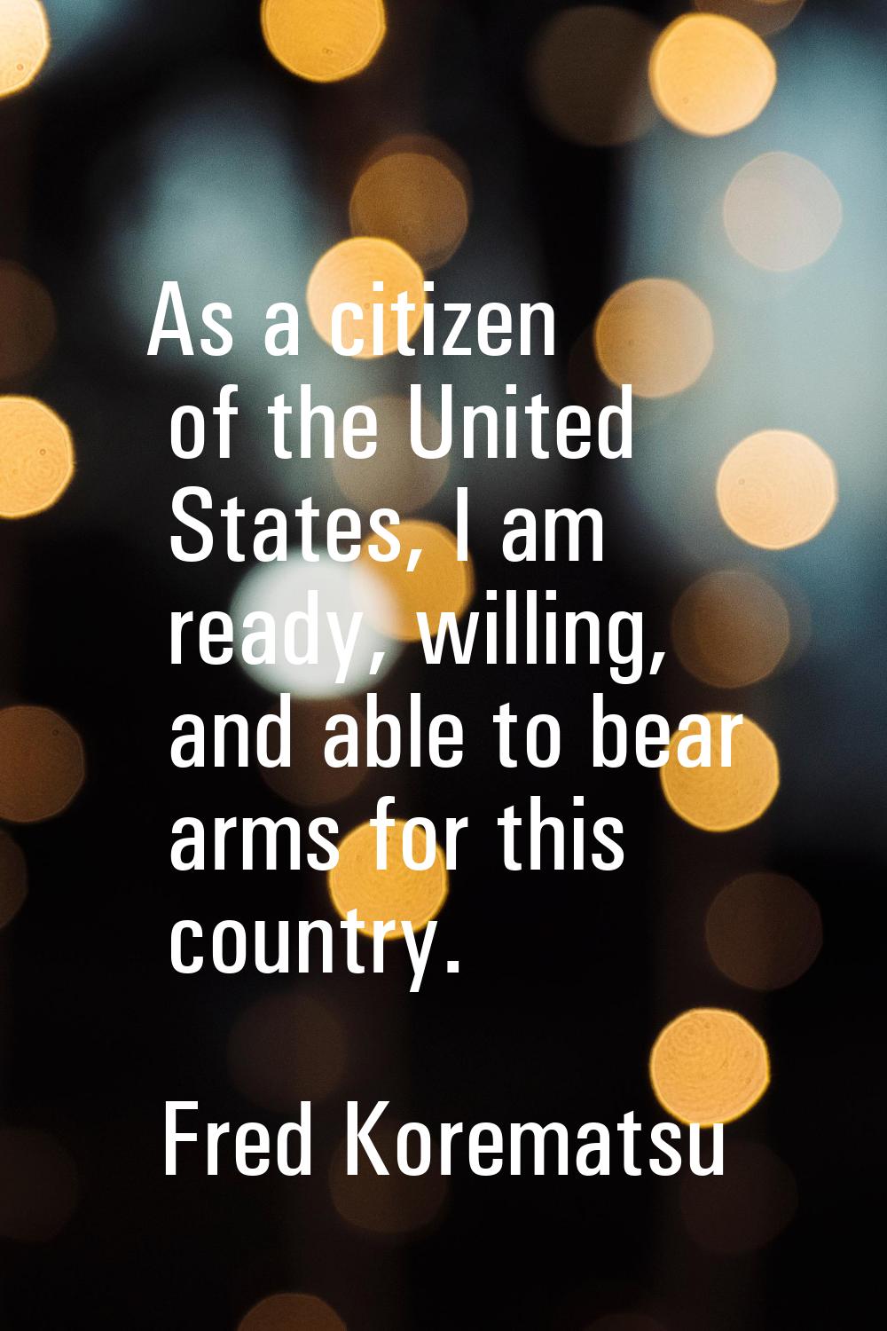 As a citizen of the United States, I am ready, willing, and able to bear arms for this country.
