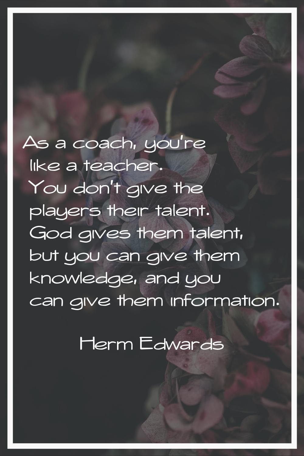 As a coach, you're like a teacher. You don't give the players their talent. God gives them talent, 