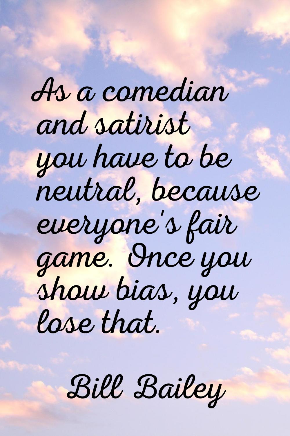 As a comedian and satirist you have to be neutral, because everyone's fair game. Once you show bias