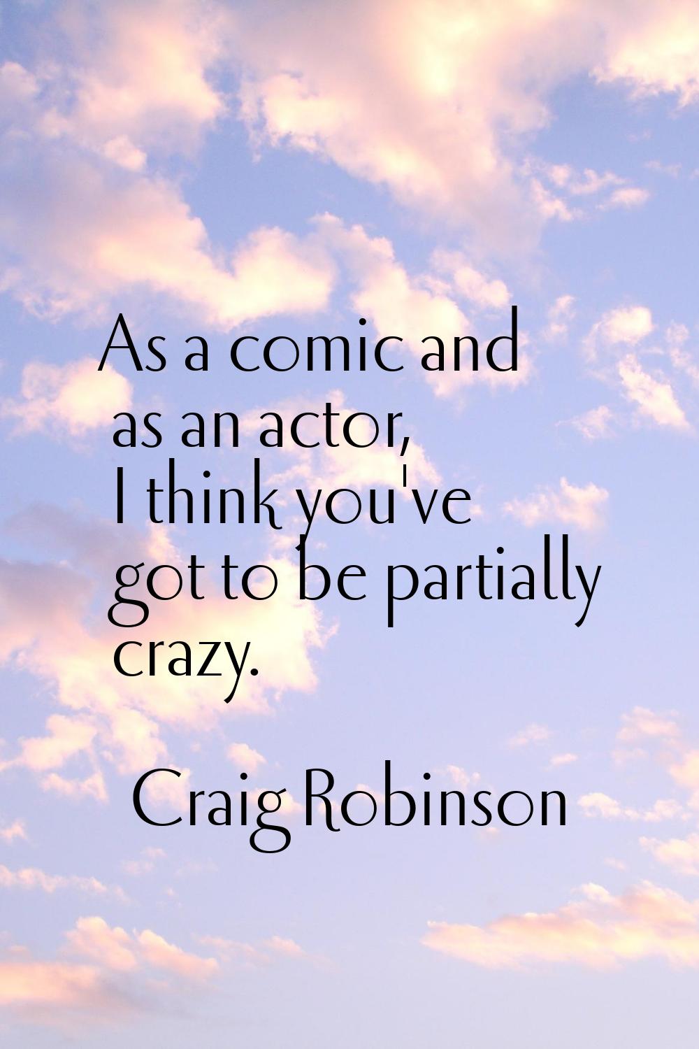 As a comic and as an actor, I think you've got to be partially crazy.