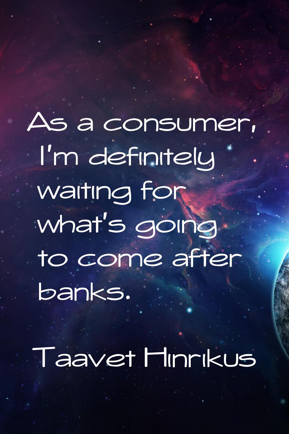 As a consumer, I'm definitely waiting for what's going to come after banks.