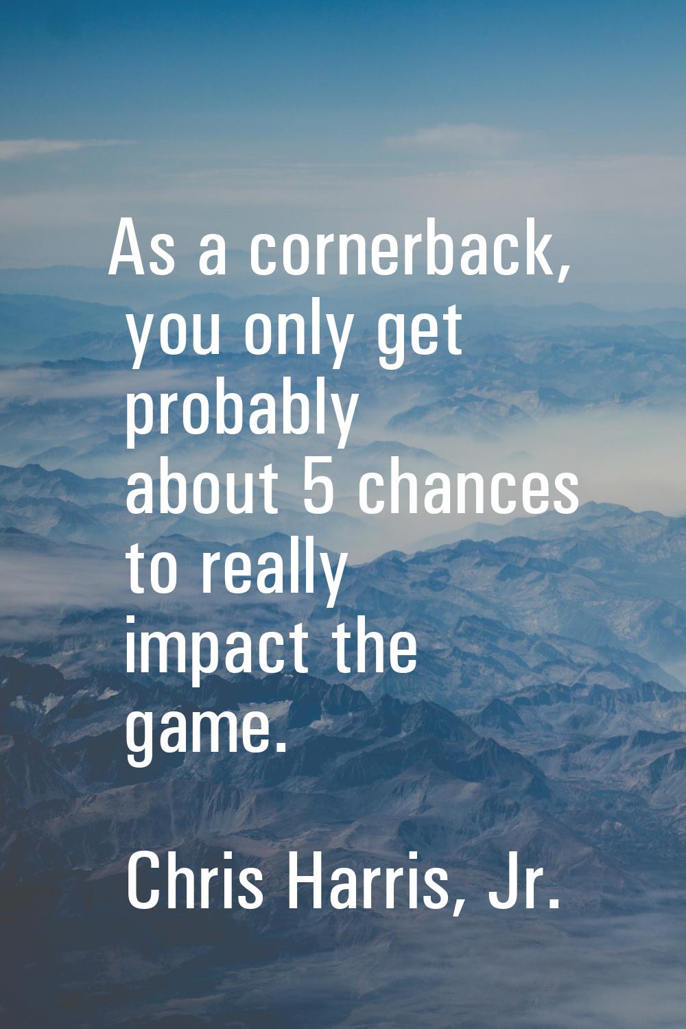 As a cornerback, you only get probably about 5 chances to really impact the game.