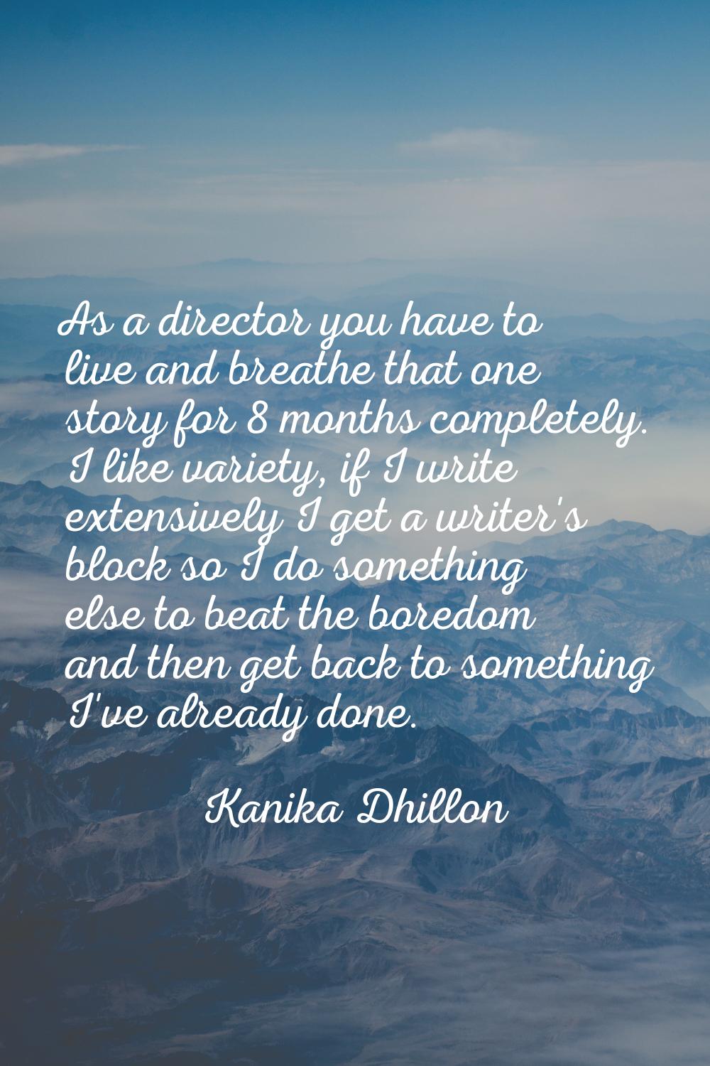 As a director you have to live and breathe that one story for 8 months completely. I like variety, 