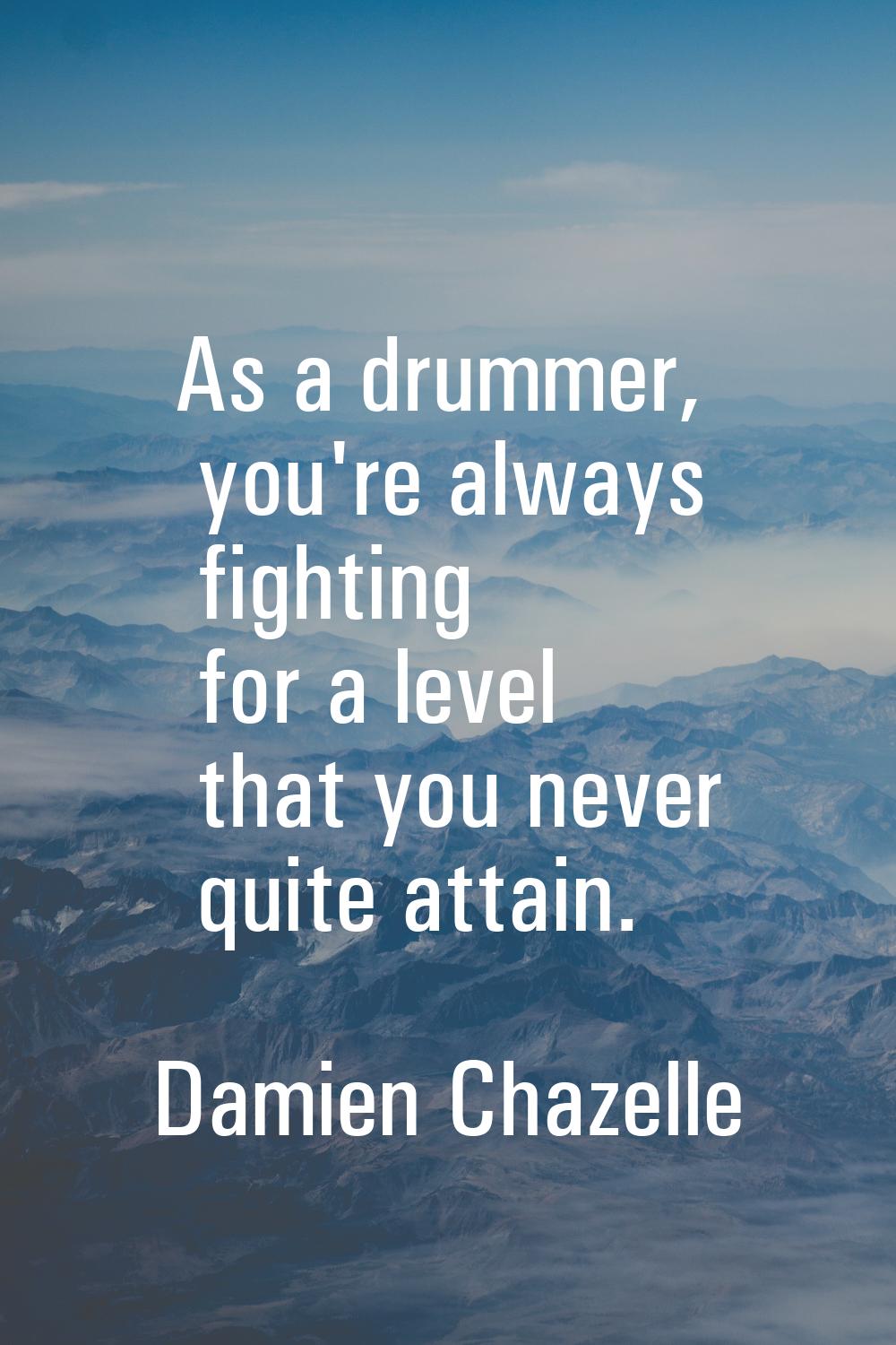 As a drummer, you're always fighting for a level that you never quite attain.