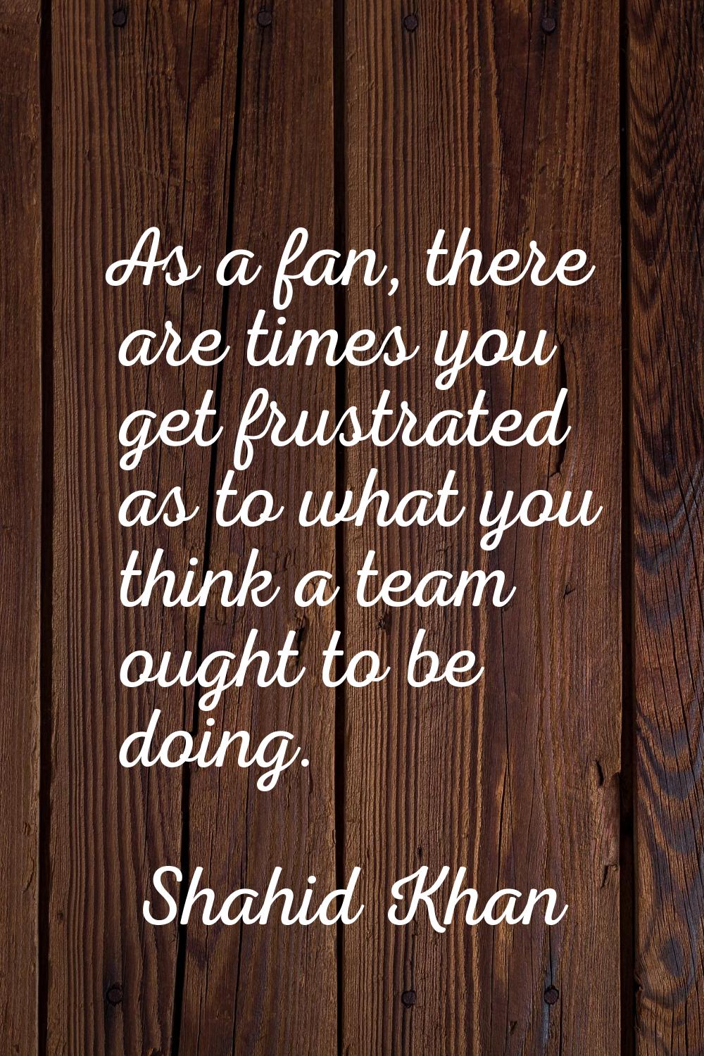 As a fan, there are times you get frustrated as to what you think a team ought to be doing.