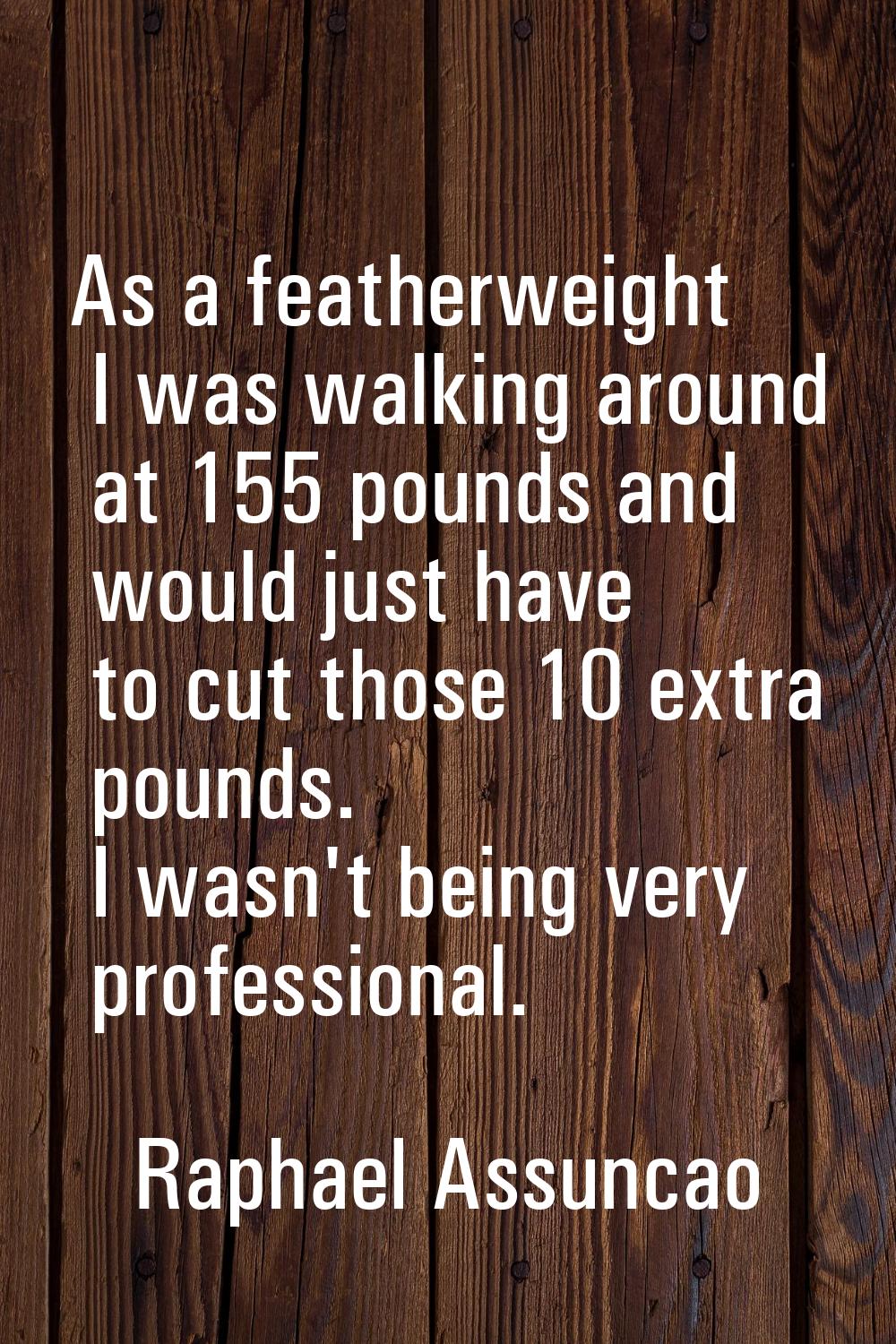 As a featherweight I was walking around at 155 pounds and would just have to cut those 10 extra pou