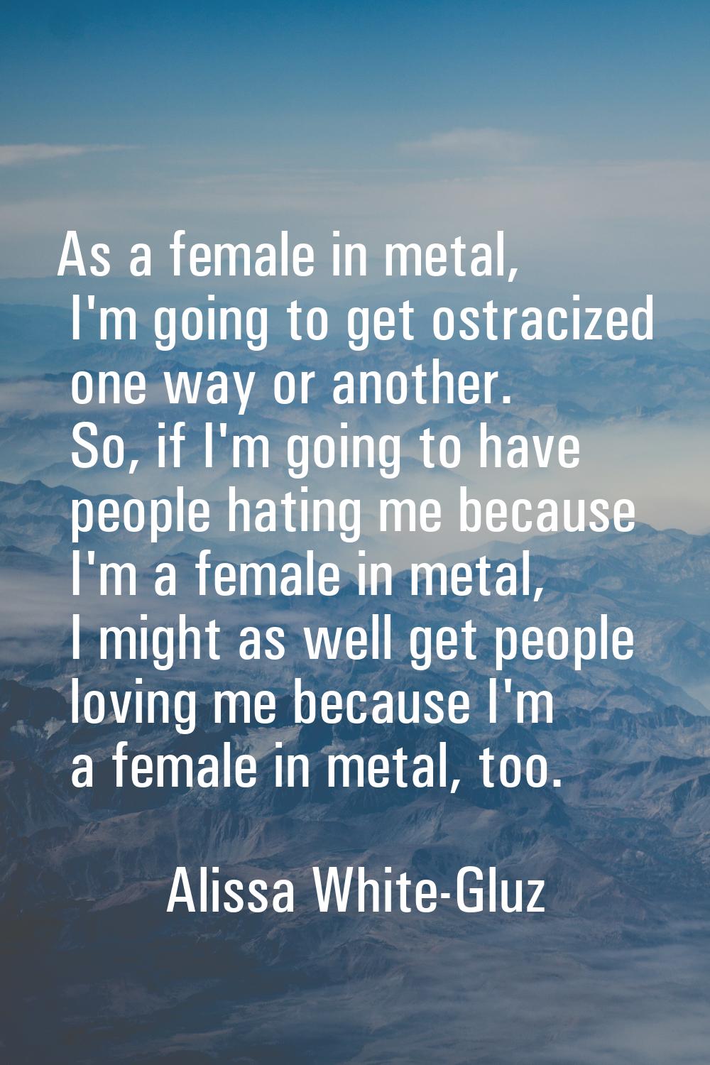 As a female in metal, I'm going to get ostracized one way or another. So, if I'm going to have peop