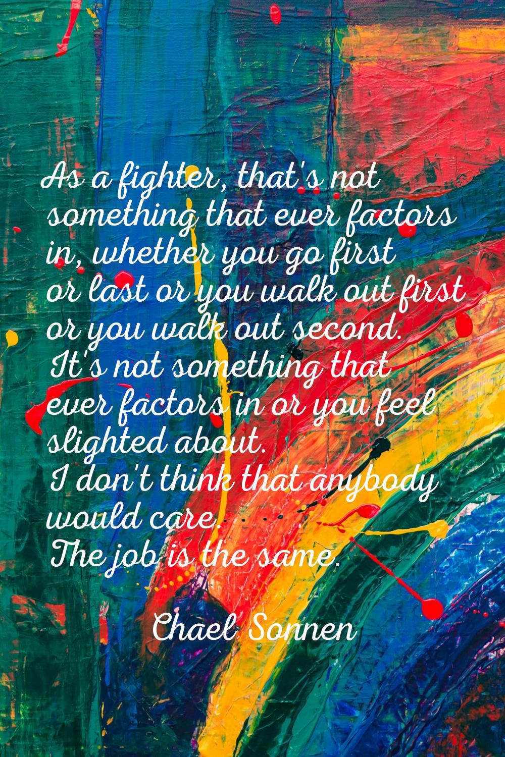 As a fighter, that's not something that ever factors in, whether you go first or last or you walk o