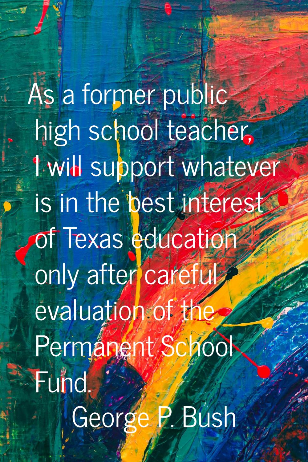 As a former public high school teacher, I will support whatever is in the best interest of Texas ed