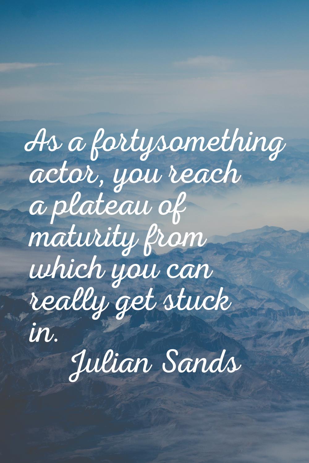As a fortysomething actor, you reach a plateau of maturity from which you can really get stuck in.