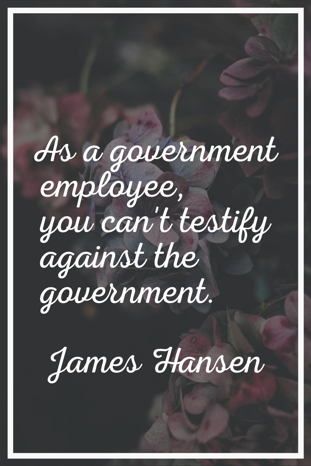 As a government employee, you can't testify against the government.