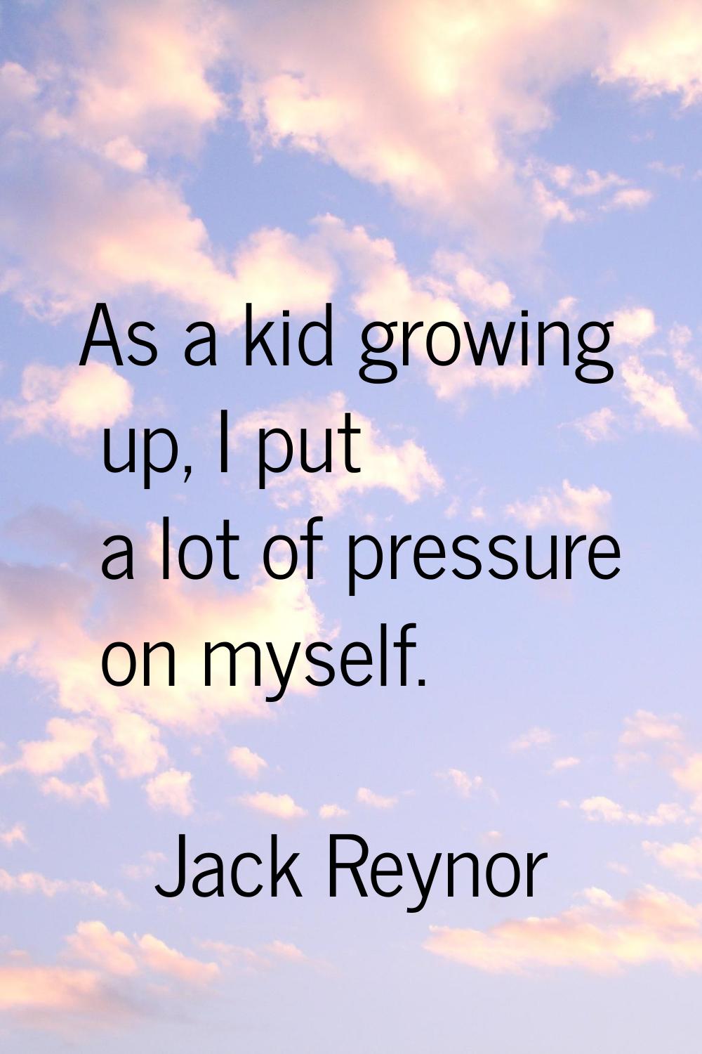 As a kid growing up, I put a lot of pressure on myself.