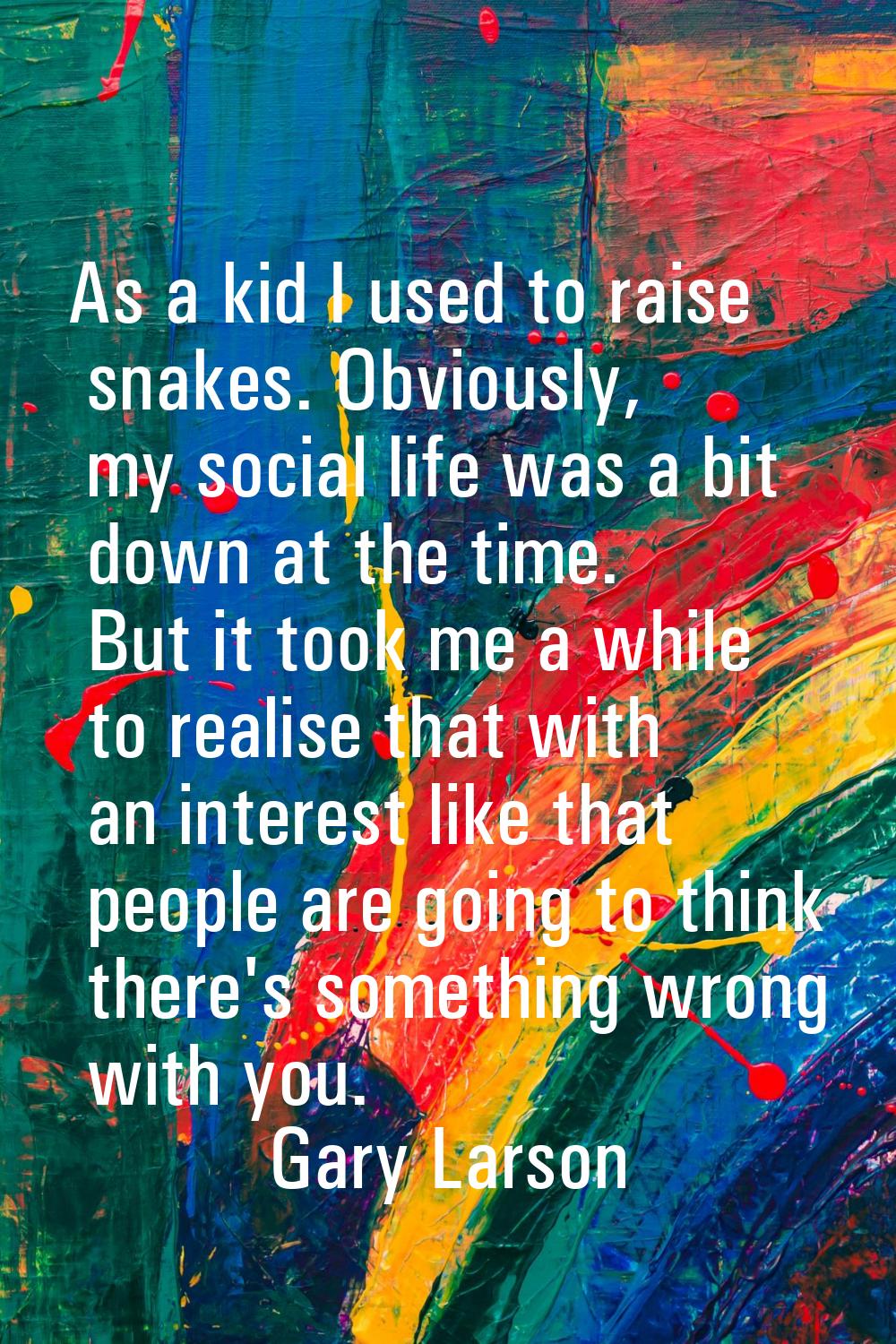 As a kid I used to raise snakes. Obviously, my social life was a bit down at the time. But it took 